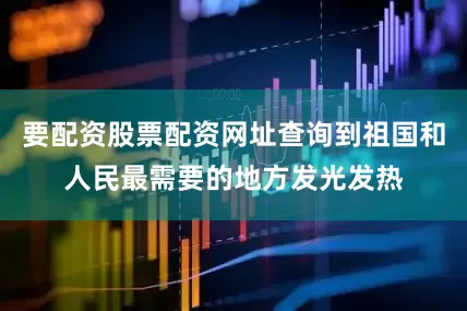 要配资股票配资网址查询到祖国和人民最需要的地方发光发热