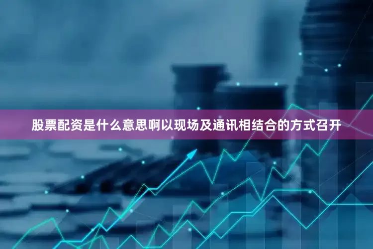 股票配资是什么意思啊以现场及通讯相结合的方式召开