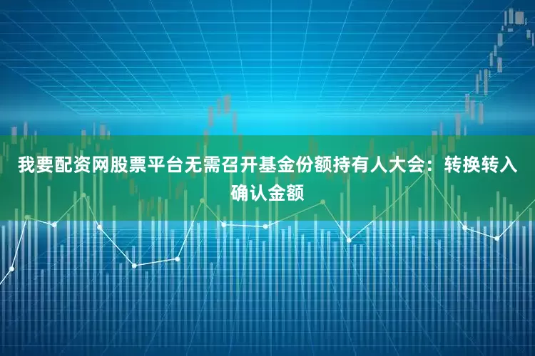 我要配资网股票平台无需召开基金份额持有人大会：转换转入确认金额