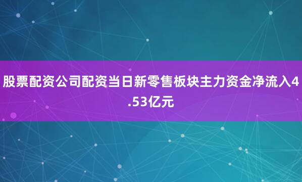 股票配资公司配资当日新零售板块主力资金净流入4.53亿元