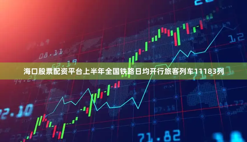 海口股票配资平台上半年全国铁路日均开行旅客列车11183列