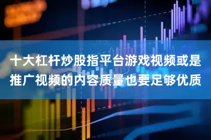 十大杠杆炒股指平台游戏视频或是推广视频的内容质量也要足够优质