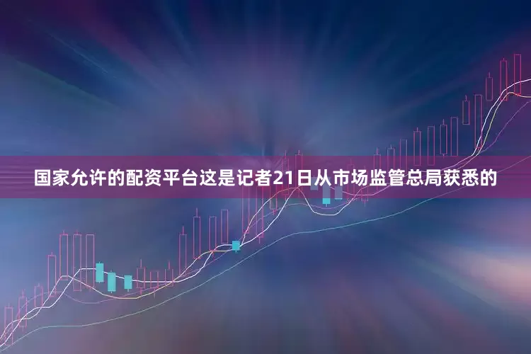 国家允许的配资平台这是记者21日从市场监管总局获悉的